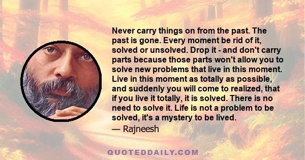 Never carry things on from the past. The past is gone. Every moment be rid of it, solved or unsolved. Drop it - and don't carry parts because those parts won't allow you to solve new problems that live in this moment.