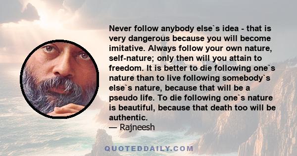 Never follow anybody else`s idea - that is very dangerous because you will become imitative. Always follow your own nature, self-nature; only then will you attain to freedom. It is better to die following one`s nature