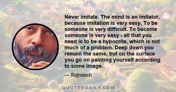 Never imitate. The mind is an imitator, because imitation is very easy. To be someone is very difficult. To become someone is very easy - all that you need is to be a hypocrite, which is not much of a problem. Deep down 