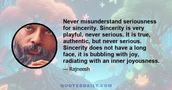 Never misunderstand seriousness for sincerity. Sincerity is very playful, never serious. It is true, authentic, but never serious. Sincerity does not have a long face, it is bubbling with joy, radiating with an inner