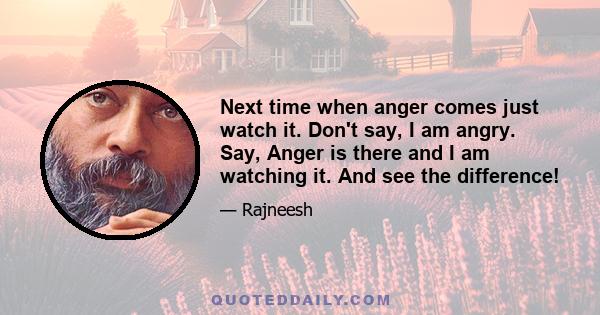 Next time when anger comes just watch it. Don't say, I am angry. Say, Anger is there and I am watching it. And see the difference!