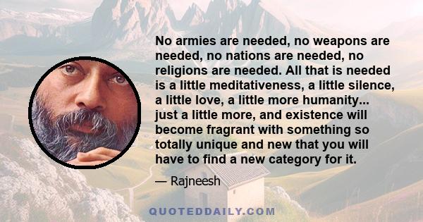 No armies are needed, no weapons are needed, no nations are needed, no religions are needed. All that is needed is a little meditativeness, a little silence, a little love, a little more humanity... just a little more,