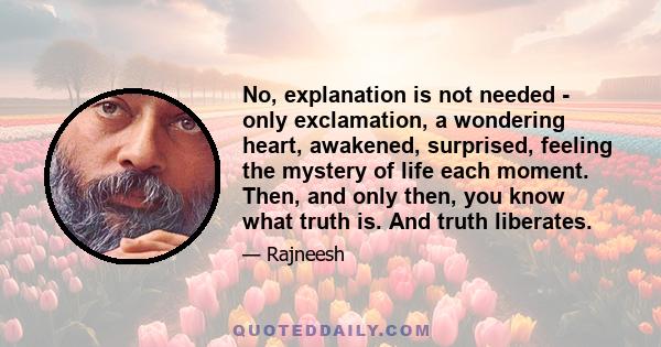 No, explanation is not needed - only exclamation, a wondering heart, awakened, surprised, feeling the mystery of life each moment. Then, and only then, you know what truth is. And truth liberates.