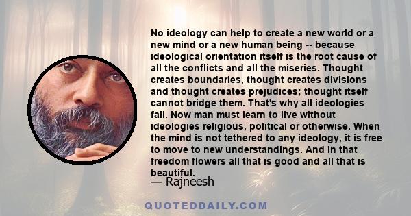 No ideology can help to create a new world or a new mind or a new human being -- because ideological orientation itself is the root cause of all the conflicts and all the miseries. Thought creates boundaries, thought