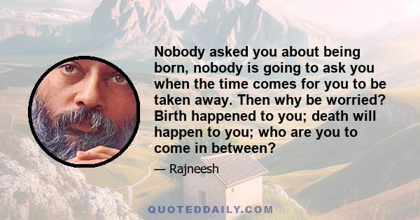 Nobody asked you about being born, nobody is going to ask you when the time comes for you to be taken away. Then why be worried? Birth happened to you; death will happen to you; who are you to come in between?