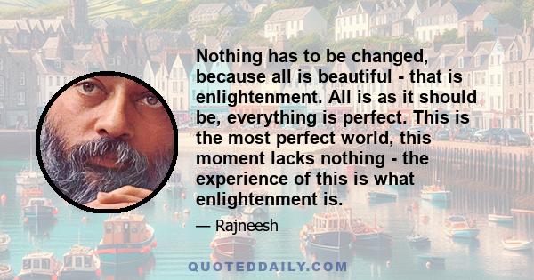 Nothing has to be changed, because all is beautiful - that is enlightenment. All is as it should be, everything is perfect. This is the most perfect world, this moment lacks nothing - the experience of this is what