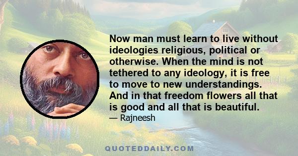 Now man must learn to live without ideologies religious, political or otherwise. When the mind is not tethered to any ideology, it is free to move to new understandings. And in that freedom flowers all that is good and