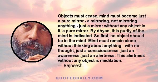 Objects must cease, mind must become just a pure mirror - a mirroring, not mirroring anything - just a mirror without any object in it, a pure mirror. By dhyan, this purity of the mind is indicated. So first, no object