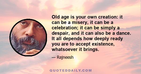 Old age is your own creation: it can be a misery, it can be a celebration; it can be simply a despair, and it can also be a dance. It all depends how deeply ready you are to accept existence, whatsoever it brings.