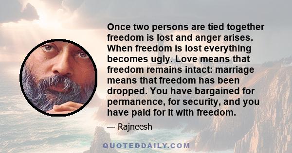 Once two persons are tied together freedom is lost and anger arises. When freedom is lost everything becomes ugly. Love means that freedom remains intact: marriage means that freedom has been dropped. You have bargained 