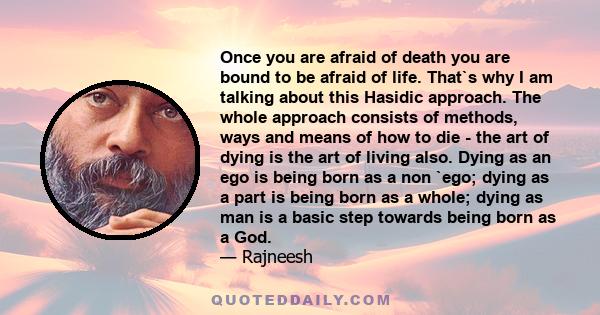 Once you are afraid of death you are bound to be afraid of life. That`s why I am talking about this Hasidic approach. The whole approach consists of methods, ways and means of how to die - the art of dying is the art of 