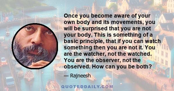 Once you become aware of your own body and its movements, you will be surprised that you are not your body. This is something of a basic principle, that if you can watch something then you are not it. You are the