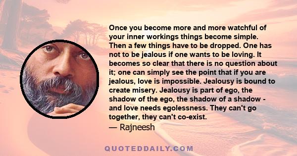 Once you become more and more watchful of your inner workings things become simple. Then a few things have to be dropped. One has not to be jealous if one wants to be loving. It becomes so clear that there is no