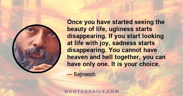 Once you have started seeing the beauty of life, ugliness starts disappearing. If you start looking at life with joy, sadness starts disappearing. You cannot have heaven and hell together, you can have only one. It is