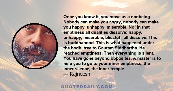 Once you know it, you move as a nonbeing. Nobody can make you angry, nobody can make you happy, unhappy, miserable. No! In that emptiness all dualities dissolve: happy, unhappy, miserable, blissful - all dissolve. This