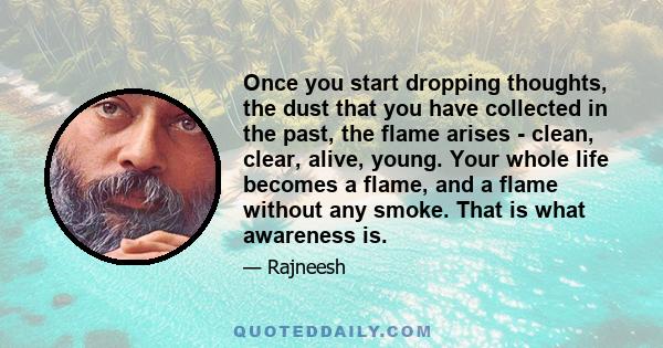 Once you start dropping thoughts, the dust that you have collected in the past, the flame arises - clean, clear, alive, young. Your whole life becomes a flame, and a flame without any smoke. That is what awareness is.