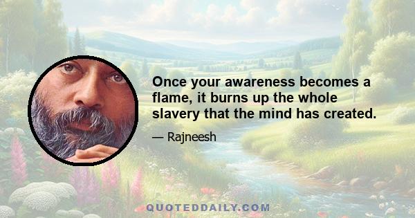 Once your awareness becomes a flame, it burns up the whole slavery that the mind has created.