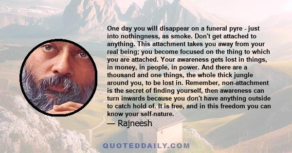 One day you will disappear on a funeral pyre - just into nothingness, as smoke. Don't get attached to anything. This attachment takes you away from your real being; you become focused on the thing to which you are