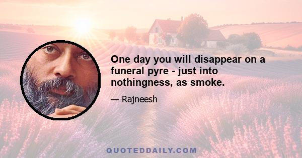 One day you will disappear on a funeral pyre - just into nothingness, as smoke.