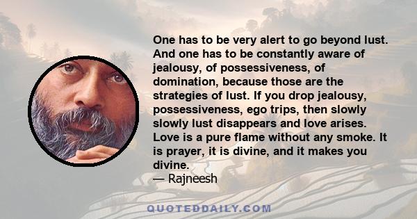 One has to be very alert to go beyond lust. And one has to be constantly aware of jealousy, of possessiveness, of domination, because those are the strategies of lust. If you drop jealousy, possessiveness, ego trips,