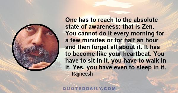 One has to reach to the absolute state of awareness: that is Zen. You cannot do it every morning for a few minutes or for half an hour and then forget all about it. It has to become like your heartbeat. You have to sit