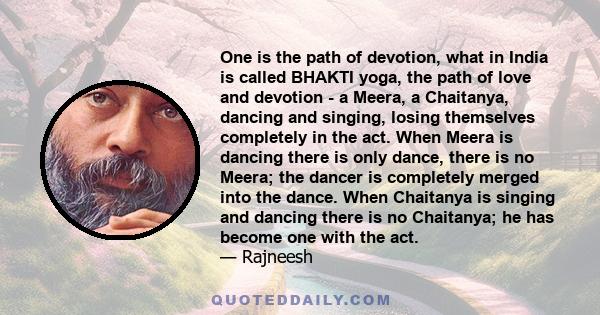 One is the path of devotion, what in India is called BHAKTI yoga, the path of love and devotion - a Meera, a Chaitanya, dancing and singing, losing themselves completely in the act. When Meera is dancing there is only