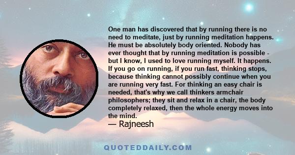 One man has discovered that by running there is no need to meditate, just by running meditation happens. He must be absolutely body oriented. Nobody has ever thought that by running meditation is possible - but I know,