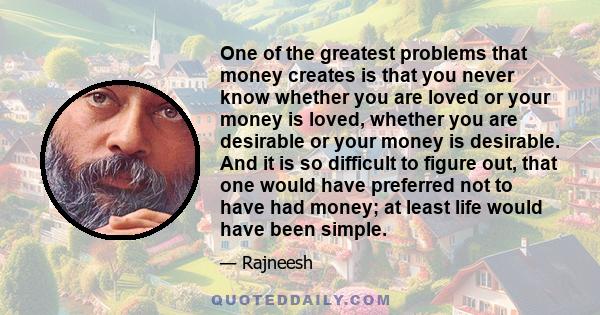 One of the greatest problems that money creates is that you never know whether you are loved or your money is loved, whether you are desirable or your money is desirable. And it is so difficult to figure out, that one