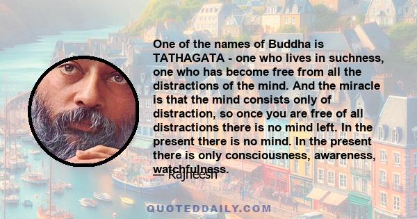 One of the names of Buddha is TATHAGATA - one who lives in suchness, one who has become free from all the distractions of the mind. And the miracle is that the mind consists only of distraction, so once you are free of