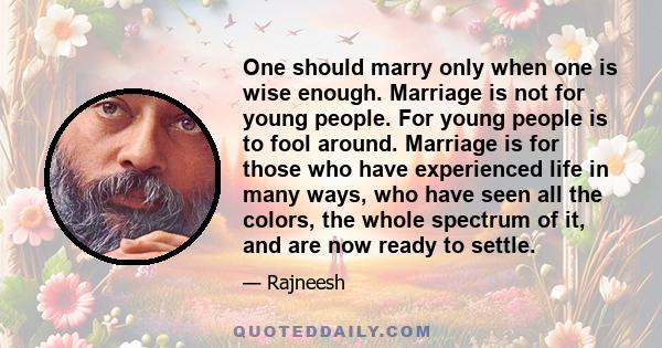 One should marry only when one is wise enough. Marriage is not for young people. For young people is to fool around. Marriage is for those who have experienced life in many ways, who have seen all the colors, the whole