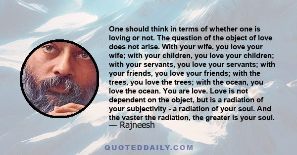 One should think in terms of whether one is loving or not. The question of the object of love does not arise. With your wife, you love your wife; with your children, you love your children; with your servants, you love