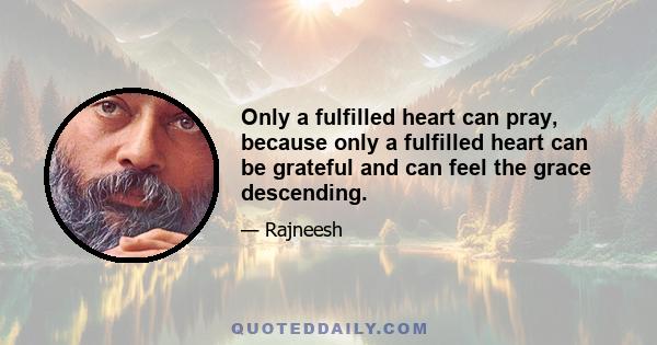 Only a fulfilled heart can pray, because only a fulfilled heart can be grateful and can feel the grace descending.