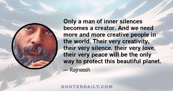 Only a man of inner silences becomes a creator. And we need more and more creative people in the world. Their very creativity, their very silence, their very love, their very peace will be the only way to protect this