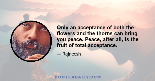 Only an acceptance of both the flowers and the thorns can bring you peace. Peace, after all, is the fruit of total acceptance.