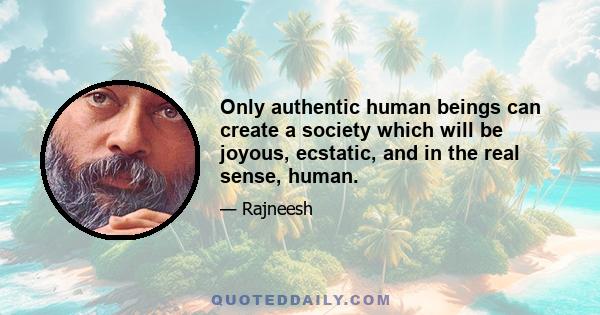 Only authentic human beings can create a society which will be joyous, ecstatic, and in the real sense, human.