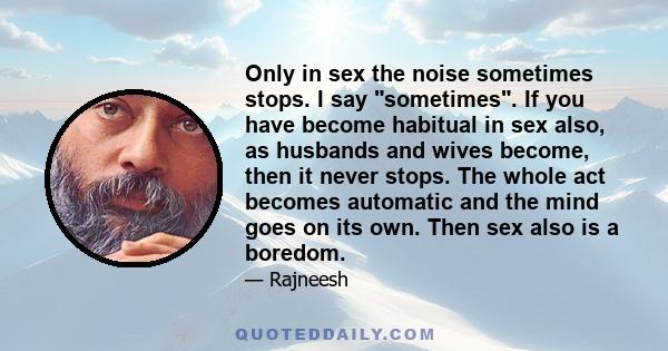 Only in sex the noise sometimes stops. I say sometimes. If you have become habitual in sex also, as husbands and wives become, then it never stops. The whole act becomes automatic and the mind goes on its own. Then sex