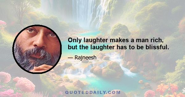 Only laughter makes a man rich, but the laughter has to be blissful.