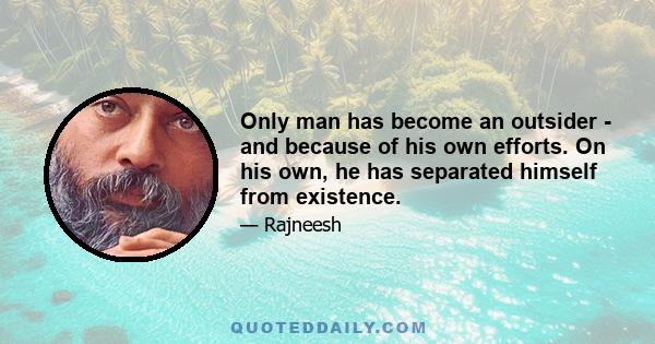 Only man has become an outsider - and because of his own efforts. On his own, he has separated himself from existence.