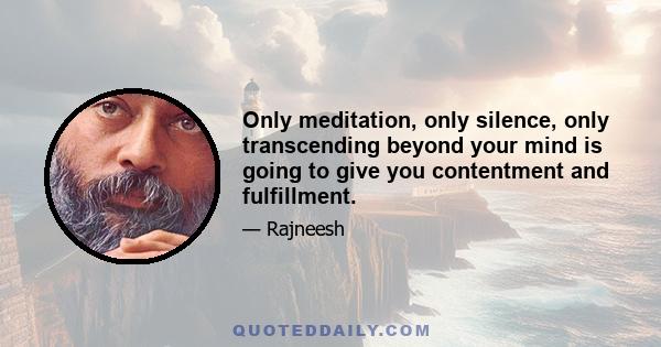 Only meditation, only silence, only transcending beyond your mind is going to give you contentment and fulfillment.