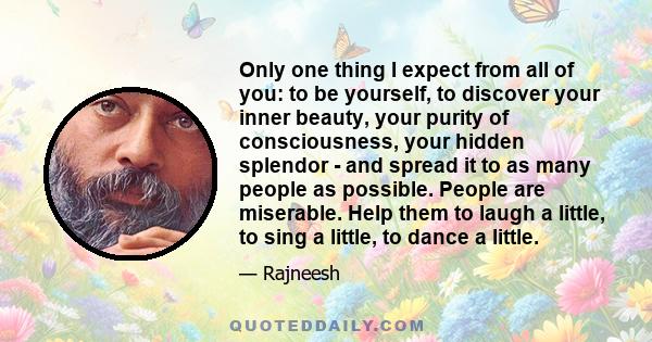 Only one thing I expect from all of you: to be yourself, to discover your inner beauty, your purity of consciousness, your hidden splendor - and spread it to as many people as possible. People are miserable. Help them