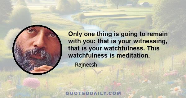 Only one thing is going to remain with you: that is your witnessing, that is your watchfulness. This watchfulness is meditation.