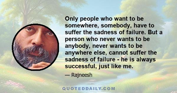 Only people who want to be somewhere, somebody, have to suffer the sadness of failure. But a person who never wants to be anybody, never wants to be anywhere else, cannot suffer the sadness of failure - he is always