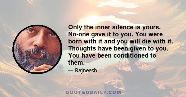 Only the inner silence is yours. No-one gave it to you. You were born with it and you will die with it. Thoughts have been given to you. You have been conditioned to them.