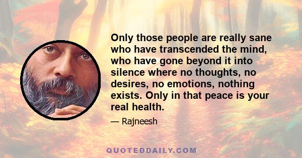 Only those people are really sane who have transcended the mind, who have gone beyond it into silence where no thoughts, no desires, no emotions, nothing exists. Only in that peace is your real health.