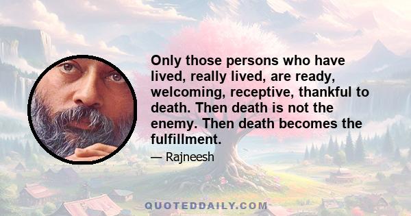 Only those persons who have lived, really lived, are ready, welcoming, receptive, thankful to death. Then death is not the enemy. Then death becomes the fulfillment.