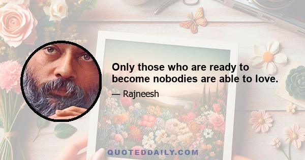 Only those who are ready to become nobodies are able to love.