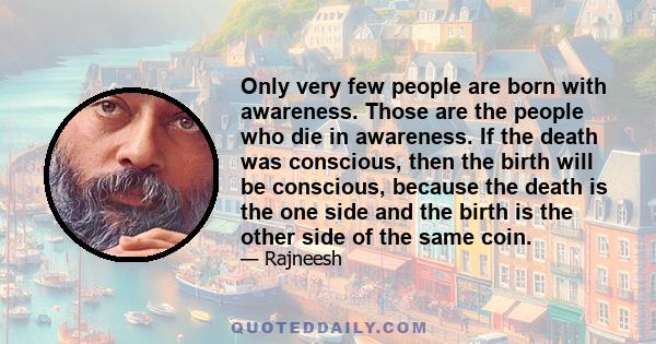 Only very few people are born with awareness. Those are the people who die in awareness. If the death was conscious, then the birth will be conscious, because the death is the one side and the birth is the other side of 