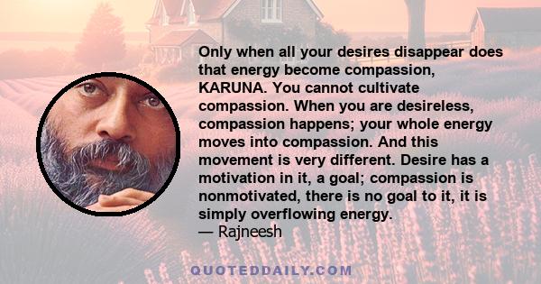 Only when all your desires disappear does that energy become compassion, KARUNA. You cannot cultivate compassion. When you are desireless, compassion happens; your whole energy moves into compassion. And this movement