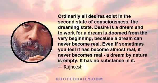 Ordinarily all desires exist in the second state of consciousness, the dreaming state. Desire is a dream and to work for a dream is doomed from the very beginning, because a dream can never become real. Even if