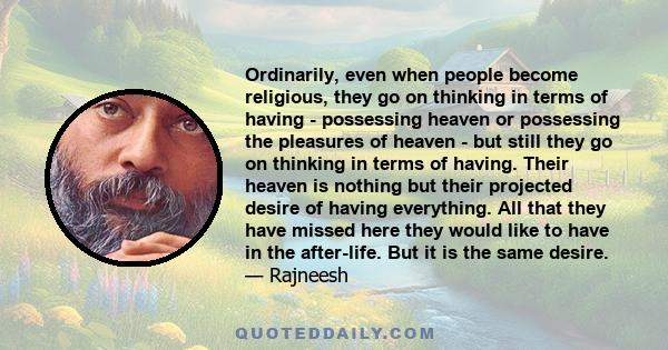 Ordinarily, even when people become religious, they go on thinking in terms of having - possessing heaven or possessing the pleasures of heaven - but still they go on thinking in terms of having. Their heaven is nothing 